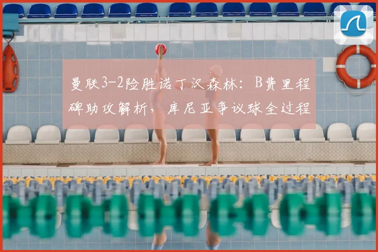 曼联3-2险胜诺丁汉森林：B费里程碑助攻解析，库尼亚争议球全过程回放与战术分析