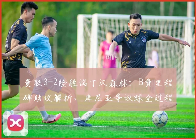 曼联3-2险胜诺丁汉森林：B费里程碑助攻解析，库尼亚争议球全过程回放与战术分析