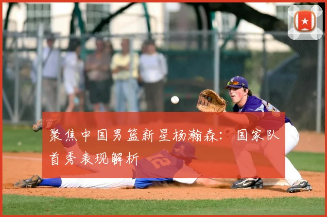 聚焦中国男篮新星杨瀚森：国家队首秀表现解析