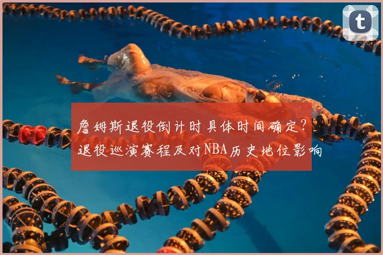 詹姆斯退役倒计时具体时间确定？退役巡演赛程及对NBA历史地位影响分析
