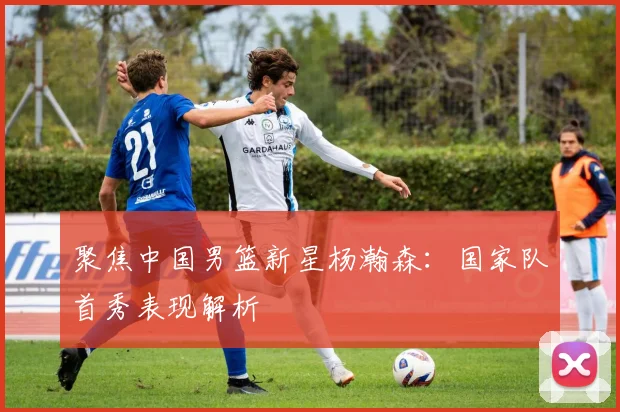 聚焦中国男篮新星杨瀚森：国家队首秀表现解析