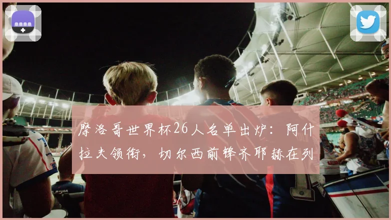 摩洛哥世界杯26人名单出炉：阿什拉夫领衔，切尔西前锋齐耶赫在列