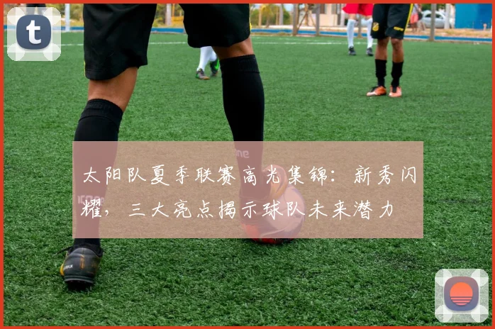 太阳队夏季联赛高光集锦：新秀闪耀，三大亮点揭示球队未来潜力